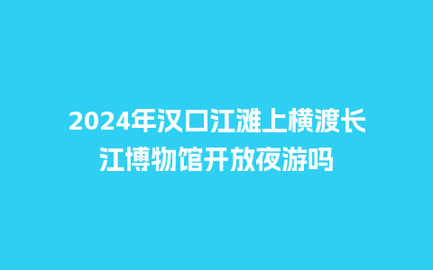 2024年汉口江滩上横渡长江博物馆开放夜游吗