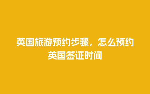 英国旅游预约步骤，怎么预约英国签证时间