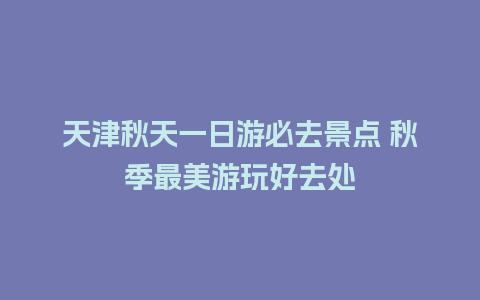 天津秋天一日游必去景点 秋季最美游玩好去处