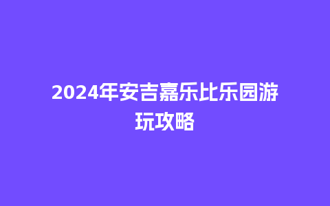 2024年安吉嘉乐比乐园游玩攻略