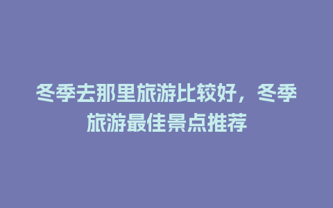 冬季去那里旅游比较好，冬季旅游最佳景点推荐