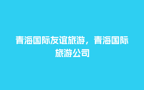 青海国际友谊旅游，青海国际旅游公司