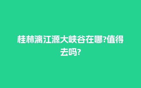 桂林漓江源大峡谷在哪?值得去吗?