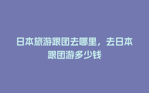 日本旅游跟团去哪里，去日本跟团游多少钱