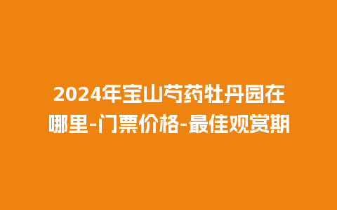 2024年宝山芍药牡丹园在哪里-门票价格-最佳观赏期