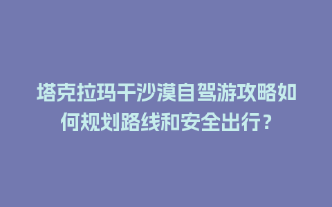 塔克拉玛干沙漠自驾游攻略如何规划路线和安全出行？