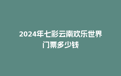 2024年七彩云南欢乐世界门票多少钱