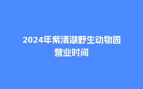 2024年紫清湖野生动物园营业时间