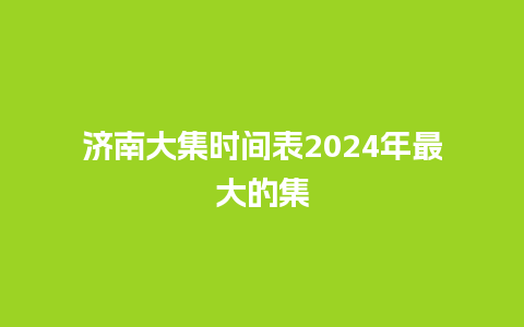 济南大集时间表2024年最大的集