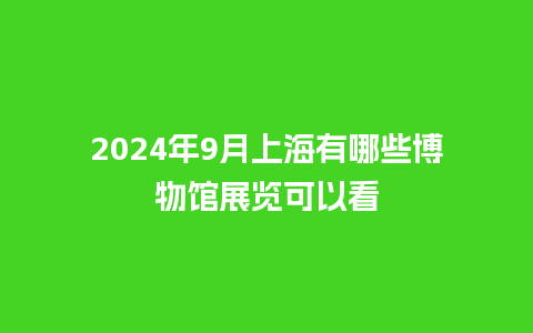 2024年9月上海有哪些博物馆展览可以看