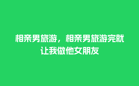 相亲男旅游，相亲男旅游完就让我做他女朋友