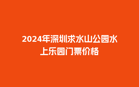 2024年深圳求水山公园水上乐园门票价格