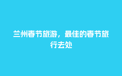 兰州春节旅游，最佳的春节旅行去处