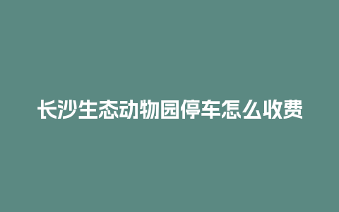 长沙生态动物园停车怎么收费