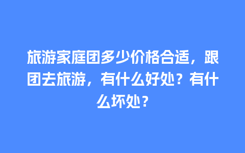 旅游家庭团多少价格合适，跟团去旅游，有什么好处？有什么坏处？