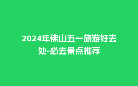 2024年佛山五一旅游好去处-必去景点推荐