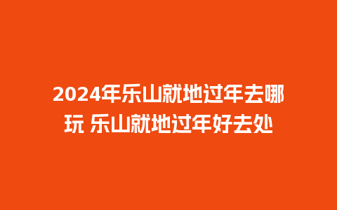 2024年乐山就地过年去哪玩 乐山就地过年好去处