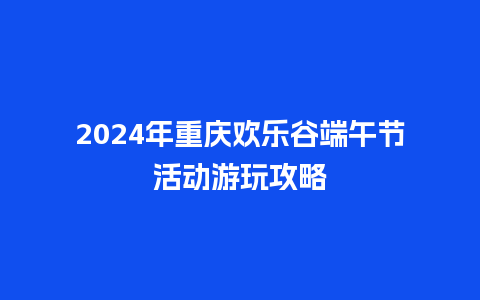 2024年重庆欢乐谷端午节活动游玩攻略