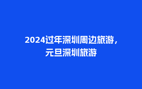 2024过年深圳周边旅游，元旦深圳旅游