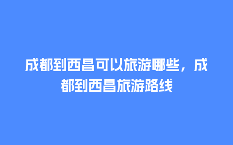 成都到西昌可以旅游哪些，成都到西昌旅游路线