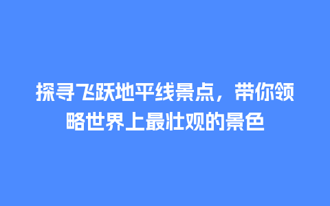 探寻飞跃地平线景点，带你领略世界上最壮观的景色