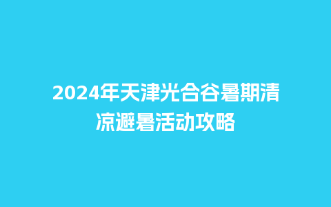 2024年天津光合谷暑期清凉避暑活动攻略