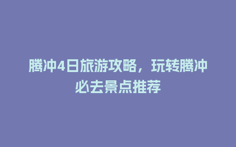 腾冲4日旅游攻略，玩转腾冲必去景点推荐