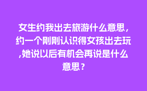 女生约我出去旅游什么意思，约一个刚刚认识得女孩出去玩,她说以后有机会再说是什么意思？