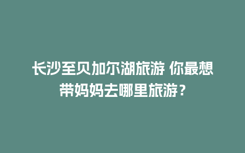 长沙至贝加尔湖旅游 你最想带妈妈去哪里旅游？