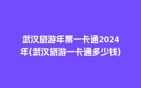 武汉旅游年票一卡通2024年(武汉旅游一卡通多少钱)