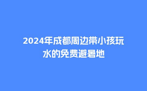 2024年成都周边带小孩玩水的免费避暑地