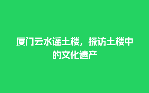 厦门云水谣土楼，探访土楼中的文化遗产