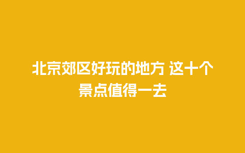 北京郊区好玩的地方 这十个景点值得一去