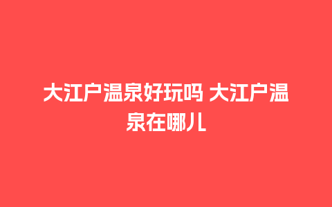 大江户温泉好玩吗 大江户温泉在哪儿