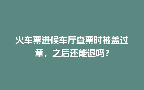 火车票进候车厅查票时被盖过章，之后还能退吗？