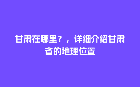 甘肃在哪里？，详细介绍甘肃省的地理位置