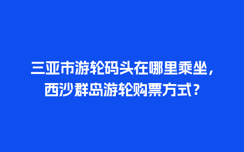 三亚市游轮码头在哪里乘坐，西沙群岛游轮购票方式？