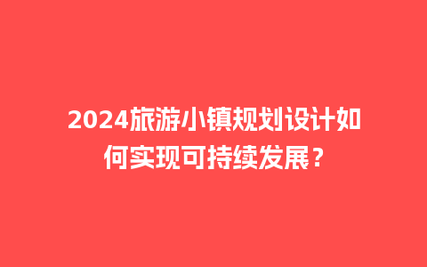 2024旅游小镇规划设计如何实现可持续发展？