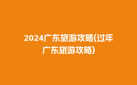 2024广东旅游攻略(过年广东旅游攻略)