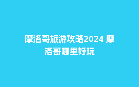 摩洛哥旅游攻略2024 摩洛哥哪里好玩