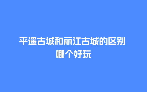 平遥古城和丽江古城的区别 哪个好玩