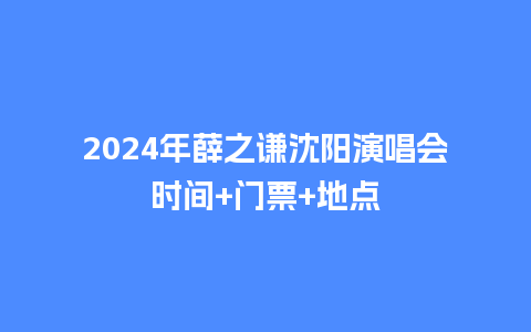 2024年薛之谦沈阳演唱会时间+门票+地点