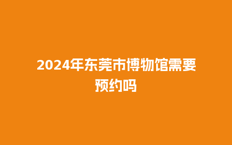 2024年东莞市博物馆需要预约吗