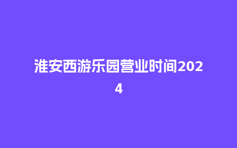 淮安西游乐园营业时间2024