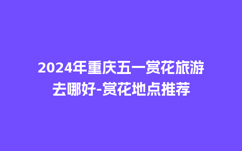 2024年重庆五一赏花旅游去哪好-赏花地点推荐