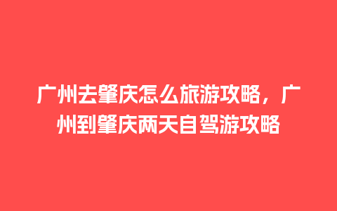 广州去肇庆怎么旅游攻略，广州到肇庆两天自驾游攻略