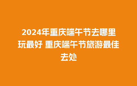 2024年重庆端午节去哪里玩最好 重庆端午节旅游最佳去处