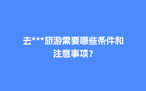 去***旅游需要哪些条件和注意事项？