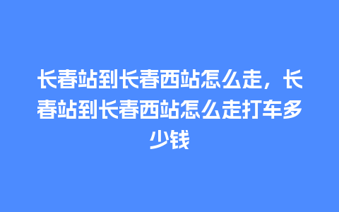 长春站到长春西站怎么走，长春站到长春西站怎么走打车多少钱