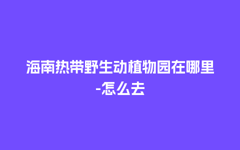 海南热带野生动植物园在哪里-怎么去